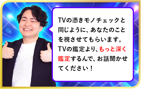 TVの憑きモノチェックと同じように、あなたのことを視させてもらいます。TVの鑑定より、もっと深く鑑定するんで、お話聞かせてください！