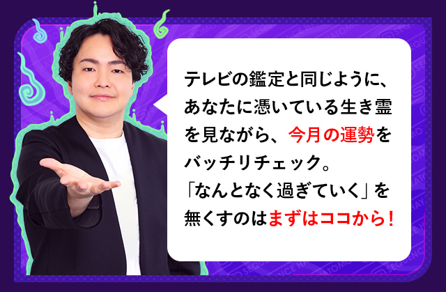 テレビの鑑定と同じように、あなたに憑いている生き霊を見ながら、今月の運勢をバッチリチェック。 「なんとなく過ぎていく」を無くすのはまずはココから！