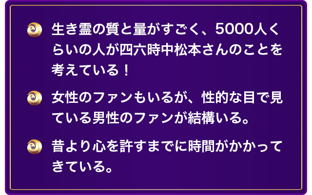 生き霊の質と量がすごく、5000人くらいの人が四六時中松本さんのことを考えている！ 女性のファンもいるが、性的な目で見ている男性のファンが結構いる。 昔より心を許すまでに時間がかかってきている。